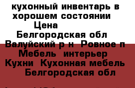 кухонный инвентарь в хорошем состоянии › Цена ­ 57 000 - Белгородская обл., Валуйский р-н, Ровное п. Мебель, интерьер » Кухни. Кухонная мебель   . Белгородская обл.